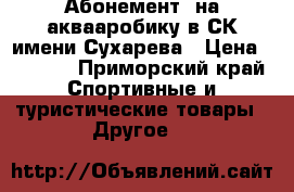 Абонемент  на аквааробику в СК имени Сухарева › Цена ­ 3 000 - Приморский край Спортивные и туристические товары » Другое   